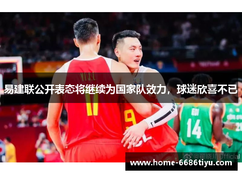 易建联公开表态将继续为国家队效力，球迷欣喜不已