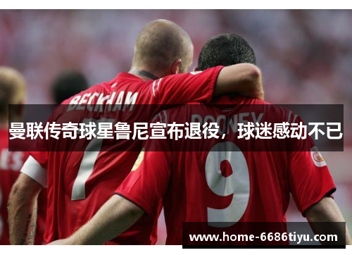 曼联传奇球星鲁尼宣布退役，球迷感动不已