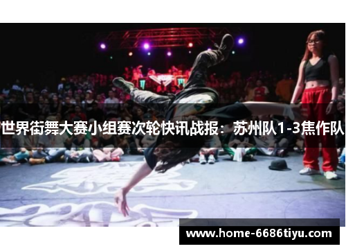 世界街舞大赛小组赛次轮快讯战报：苏州队1-3焦作队