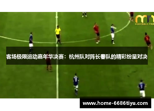 客场极限运动嘉年华决赛：杭州队对阵长春队的精彩纷呈对决